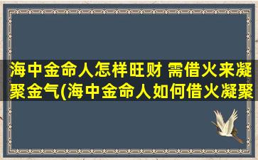 海中金命人怎样旺财 需借火来凝聚金气(海中金命人如何借火凝聚金气旺财)